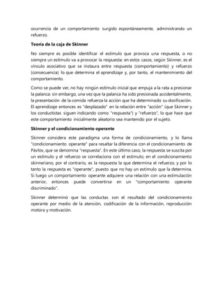 ocurrencia de un comportamiento surgido espontáneamente, administrando un
refuerzo.
Teoría de la caja de Skinner
No siempre es posible identificar el estímulo que provoca una respuesta, o no
siempre un estímulo va a provocar la respuesta: en estos casos, según Skinner, es el
vínculo asociativo que se instaura entre respuesta (comportamiento) y refuerzo
(consecuencia) lo que determina el aprendizaje y, por tanto, el mantenimiento del
comportamiento.
Como se puede ver, no hay ningún estímulo inicial que empuja a la rata a presionar
la palanca: sin embargo, una vez que la palanca ha sido presionada accidentalmente,
la presentación de la comida refuerza la acción que ha determinado su dosificación.
El aprendizaje entonces es "desplazado" en la relación entre "acción" (que Skinner y
los conductistas siguen indicando como "respuesta") y "refuerzo", lo que hace que
este comportamiento inicialmente aleatorio sea mantenido por el sujeto.
Skinner y el condicionamiento operante
Skinner considera este paradigma una forma de condicionamiento, y lo llama
"condicionamiento operante" para resaltar la diferencia con el condicionamiento de
Pávlov, que se denomina "respuesta". En este último caso, la respuesta se suscita por
un estímulo y el refuerzo se correlaciona con el estímulo; en el condicionamiento
skinneriano, por el contrario, es la respuesta la que determina el refuerzo, y por lo
tanto la respuesta es "operante", puesto que no hay un estímulo que la determina.
Si luego un comportamiento operante adquiere una relación con una estimulación
anterior, entonces puede convertirse en un "comportamiento operante
discriminado".
Skinner determinó que las conductas son el resultado del condicionamiento
operante por medio de la atención, codificación de la información, reproducción
motora y motivación.
 