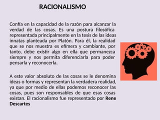 RACIONALISMO
Confía en la capacidad de la razón para alcanzar la
verdad de las cosas. Es una postura filosófica
representada principalmente en la tesis de las ideas
innatas planteada por Platón. Para él, la realidad
que se nos muestra es efímera y cambiante, por
tanto, debe existir algo en ella que permanezca
siempre y nos permita diferenciarla para poder
pensarla y reconocerla.
A este valor absoluto de las cosas se le denomina
ideas o formas y representan la verdadera realidad,
ya que por medio de ellas podemos reconocer las
cosas, pues son responsables de que esas cosas
existan. El racionalismo fue representado por Rene
Descartes
 