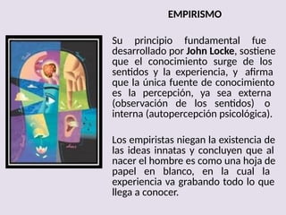 EMPIRISMO
Su principio fundamental fue
desarrollado por John Locke, sostiene
que el conocimiento surge de los
sentidos y la experiencia, y afirma
que la única fuente de conocimiento
es la percepción, ya sea externa
(observación de los sentidos) o
interna (autopercepción psicológica).
Los empiristas niegan la existencia de
las ideas innatas y concluyen que al
nacer el hombre es como una hoja de
papel en blanco, en la cual la
experiencia va grabando todo lo que
llega a conocer.
 