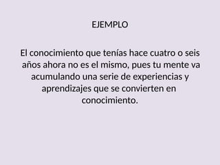 EJEMPLO
El conocimiento que tenías hace cuatro o seis
años ahora no es el mismo, pues tu mente va
acumulando una serie de experiencias y
aprendizajes que se convierten en
conocimiento.
 