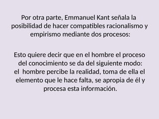 Por otra parte, Emmanuel Kant señala la
posibilidad de hacer compatibles racionalismo y
empirismo mediante dos procesos:
Esto quiere decir que en el hombre el proceso
del conocimiento se da del siguiente modo:
el hombre percibe la realidad, toma de ella el
elemento que le hace falta, se apropia de él y
procesa esta información.
 