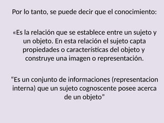 Por lo tanto, se puede decir que el conocimiento:
«Es la relación que se establece entre un sujeto y
un objeto. En esta relación el sujeto capta
propiedades o características del objeto y
construye una imagen o representación.
“Es un conjunto de informaciones (representacion
interna) que un sujeto cognoscente posee acerca
de un objeto”
 