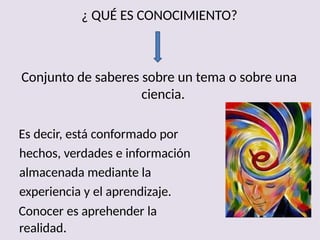¿ QUÉ ES CONOCIMIENTO?
Conjunto de saberes sobre un tema o sobre una
ciencia.
Es decir, está conformado por
hechos, verdades e información
almacenada mediante la
experiencia y el aprendizaje.
Conocer es aprehender la
realidad.
 