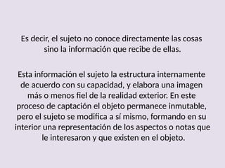 Es decir, el sujeto no conoce directamente las cosas
sino la información que recibe de ellas.
Esta información el sujeto la estructura internamente
de acuerdo con su capacidad, y elabora una imagen
más o menos fiel de la realidad exterior. En este
proceso de captación el objeto permanece inmutable,
pero el sujeto se modifica a sí mismo, formando en su
interior una representación de los aspectos o notas que
le interesaron y que existen en el objeto.
 