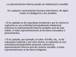 La representación interna puede ser intelectual o sensible.
En cualquier conocimiento humano intervienen, de algún
modo, la inteligencia y los sentidos.
✓Si lo captado es de naturaleza inmaterial y por lo mismo la
captación es una actividad principalmente intelectual,
entonces la representación interna también será de esta
índole. A estas representaciones se les llama conceptos o
pensamientos.
✓Si lo captado, por ejemplo, el color, el brillo, etc., es de
naturaleza material y, por esto mismo, la captación es una
actividad principalmente sensorial, entonces la
representación interna será de carácter sensible. A estas
representaciones se les llama imágenes.
 