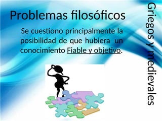 Problemas filosóficos
Se cuestiono principalmente la
posibilidad de que hubiera un
conocimiento Fiable y objetivo.
Griegos
y
medievales
 