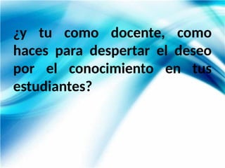 ¿y tu como docente, como
haces para despertar el deseo
por el conocimiento en tus
estudiantes?
 