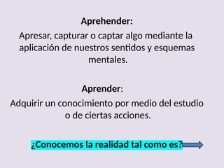 Aprehender:
Apresar, capturar o captar algo mediante la
aplicación de nuestros sentidos y esquemas
mentales.
Aprender:
Adquirir un conocimiento por medio del estudio
o de ciertas acciones.
¿Conocemos la realidad tal como es?
 