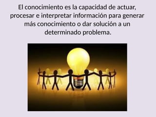 El conocimiento es la capacidad de actuar,
procesar e interpretar información para generar
más conocimiento o dar solución a un
determinado problema.
 
