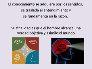 El conocimiento se adquiere por los sentidos,
se traslada al entendimiento y
se fundamenta en la razón.
Su finalidad es que el hombre alcance una
verdad objetiva y asimile el mundo.
 