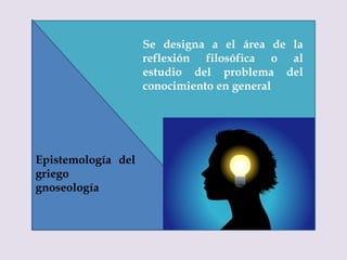 Se designa a el área de la
reflexión filosófica o al
estudio del problema del
conocimiento en general
Epistemología del
griego
gnoseología
 