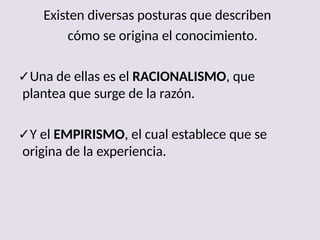Existen diversas posturas que describen
cómo se origina el conocimiento.
✓Una de ellas es el RACIONALISMO, que
plantea que surge de la razón.
✓Y el EMPIRISMO, el cual establece que se
origina de la experiencia.
 