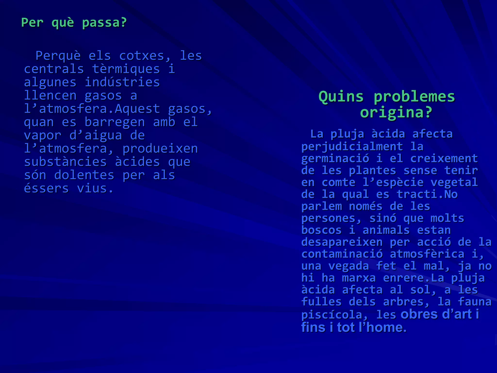 Per què passa?
Perquè els cotxes, les
centrals tèrmiques i
algunes indústries
llencen gasos a
l’atmosfera.Aquest gasos,
quan es barregen amb el
vapor d’aigua de
l’atmosfera, produeixen
substàncies àcides que
són dolentes per als
éssers vius.
Quins problemes
origina?
La pluja àcida afecta
perjudicialment la
germinació i el creixement
de les plantes sense tenir
en comte l’espècie vegetal
de la qual es tracti.No
parlem només de les
persones, sinó que molts
boscos i animals estan
desapareixen per acció de la
contaminació atmosfèrica i,
una vegada fet el mal, ja no
hi ha marxa enrere.La pluja
àcida afecta al sol, a les
fulles dels arbres, la fauna
piscícola, les obres d’art i
fins i tot l’home.
 