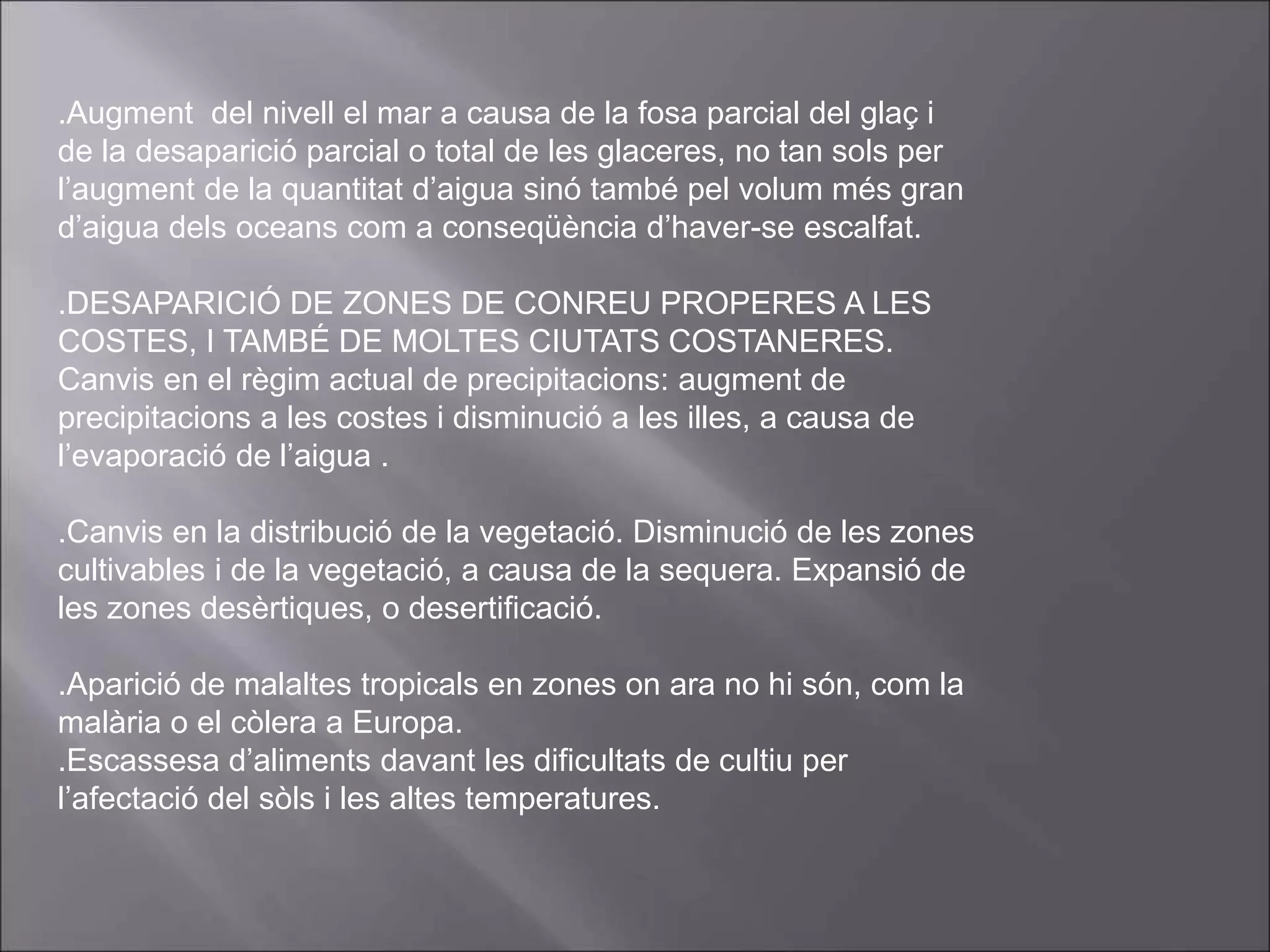 .Augment del nivell el mar a causa de la fosa parcial del glaç i
de la desaparició parcial o total de les glaceres, no tan sols per
l’augment de la quantitat d’aigua sinó també pel volum més gran
d’aigua dels oceans com a conseqüència d’haver-se escalfat.
.DESAPARICIÓ DE ZONES DE CONREU PROPERES A LES
COSTES, I TAMBÉ DE MOLTES CIUTATS COSTANERES.
Canvis en el règim actual de precipitacions: augment de
precipitacions a les costes i disminució a les illes, a causa de
l’evaporació de l’aigua .
.Canvis en la distribució de la vegetació. Disminució de les zones
cultivables i de la vegetació, a causa de la sequera. Expansió de
les zones desèrtiques, o desertificació.
.Aparició de malaltes tropicals en zones on ara no hi són, com la
malària o el còlera a Europa.
.Escassesa d’aliments davant les dificultats de cultiu per
l’afectació del sòls i les altes temperatures.
 