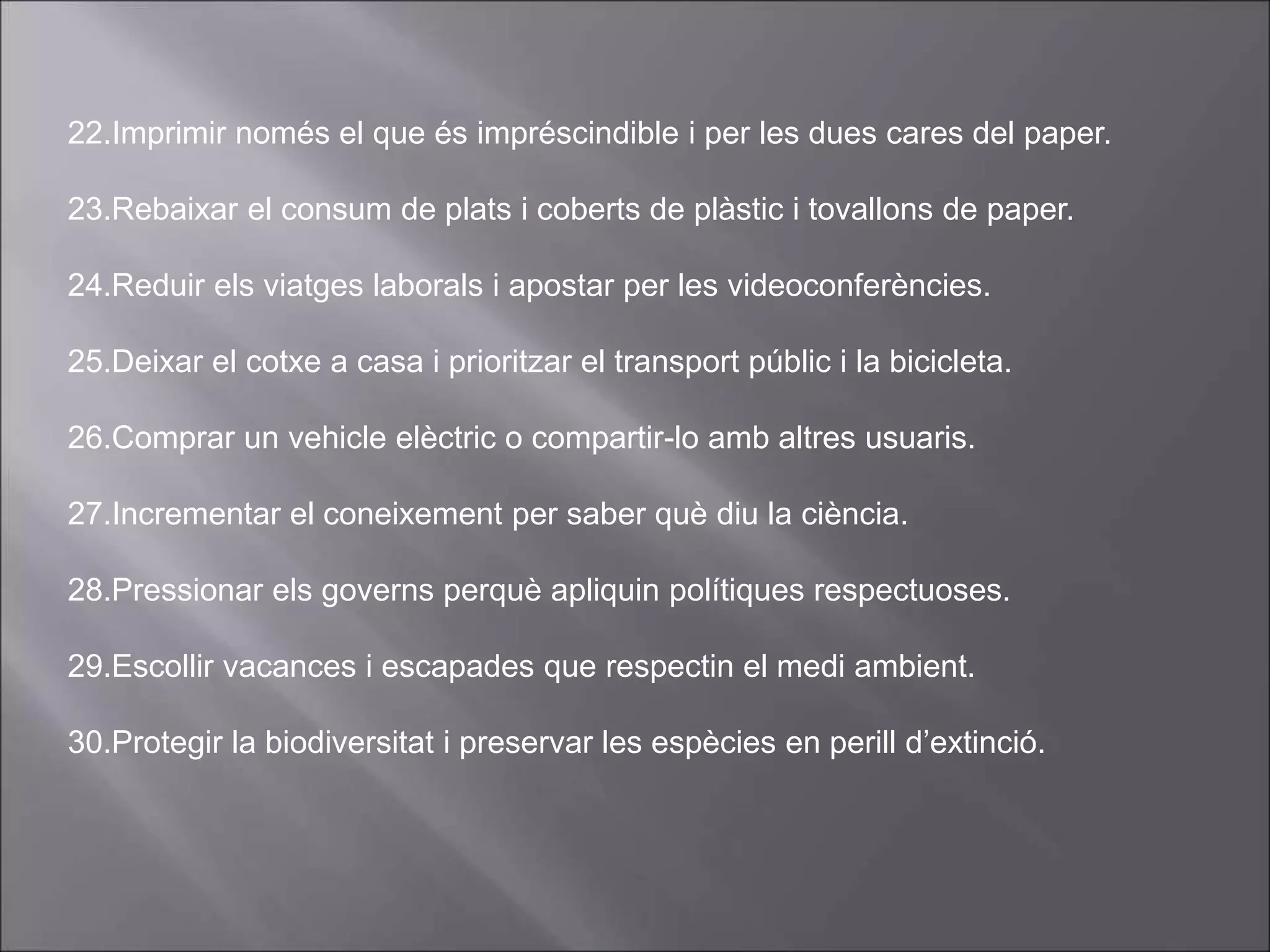22.Imprimir només el que és impréscindible i per les dues cares del paper.
23.Rebaixar el consum de plats i coberts de plàstic i tovallons de paper.
24.Reduir els viatges laborals i apostar per les videoconferències.
25.Deixar el cotxe a casa i prioritzar el transport públic i la bicicleta.
26.Comprar un vehicle elèctric o compartir-lo amb altres usuaris.
27.Incrementar el coneixement per saber què diu la ciència.
28.Pressionar els governs perquè apliquin polítiques respectuoses.
29.Escollir vacances i escapades que respectin el medi ambient.
30.Protegir la biodiversitat i preservar les espècies en perill d’extinció.
 
