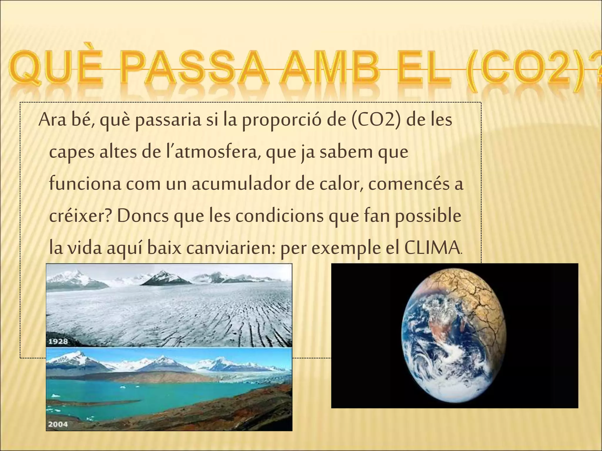 Ara bé, què passaria si la proporció de (CO2) de les
capes altes de l’atmosfera, queja sabem que
funcionacom un acumulador de calor, comencés a
créixer? Doncs que lescondicions que fanpossible
la vida aquí baix canviarien: per exempleel CLIMA.
 