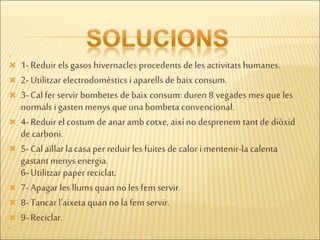 
 1- Reduir els gasos hivernacles procedents de les activitatshumanes.
 2- Utilitzar electrodomèstics i aparellsde baixconsum.
 3- Cal fer servir bombetes de baix consum: duren 8 vegades mes que les
normals i gasten menys que unabombeta convencional.
 4- Reduir el costum de anar amb cotxe, aixíno desprenem tantde diòxid
de carboni.
 5- Cal aïllar lacasaper reduir les fuites de calor imentenir-la calenta
gastantmenys energia.
6- Utilitzar paper reciclat.
 7- Apagar les llums quan no les fem servir.
 8- Tancarl’aixetaquan no la fem servir.
 9- Reciclar.

 