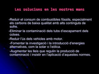 Les solucions en les nostres mans
-Reduir el consum de combustibles fòssils, especialment
els carbons de baixa qualitat amb alts continguts de
sofre.
-Eliminar la contaminació dels tubs d’escapament dels
cotxes.
-Reduir l’ús dels vehicles amb motor.
-Fomentar la investigació i la introducció d’energies
alternatives, com la solar o l’eòlica.
-Augmentar les lleis que regulin la producció de
contaminació i insistir en l’aplicació d’aquestes normes.
 