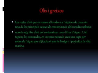 Olisigreixos
 Les restes d’oli que es vessen al lavabo o a l’aigüera de casa són
una de les principals causes de contaminació dels residus urbans:
 només mig litre d’oli pot contaminar 1.000 litres d’aigua . L’oli
tapona les canonades, en entorns naturals crea una capa per
sobre de l’aigua que dificulta el pas de l’oxigen i perjudica la vida
marina.
 