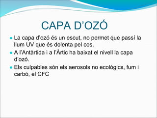 CAPA D’OZÓ
● La capa d’ozó és un escut, no permet que passí la
llum UV que és dolenta pel cos.
● A l’Antàrtida i a l’Àrtic ha baixat el nivell la capa
d’ozó.
● Els culpables són els aerosols no ecològics, fum i
carbó, el CFC
 
