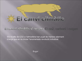 El co2, carboni i oxigen
Els nivells de CO2 a l’atmosfera han pujat de manera alarmant
d’ença que es va iniciar l’anomenada revolució industrial.
Roger
 