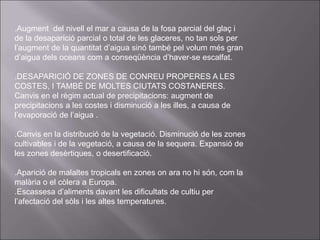 .Augment del nivell el mar a causa de la fosa parcial del glaç i
de la desaparició parcial o total de les glaceres, no tan sols per
l’augment de la quantitat d’aigua sinó també pel volum més gran
d’aigua dels oceans com a conseqüència d’haver-se escalfat.
.DESAPARICIÓ DE ZONES DE CONREU PROPERES A LES
COSTES, I TAMBÉ DE MOLTES CIUTATS COSTANERES.
Canvis en el règim actual de precipitacions: augment de
precipitacions a les costes i disminució a les illes, a causa de
l’evaporació de l’aigua .
.Canvis en la distribució de la vegetació. Disminució de les zones
cultivables i de la vegetació, a causa de la sequera. Expansió de
les zones desèrtiques, o desertificació.
.Aparició de malaltes tropicals en zones on ara no hi són, com la
malària o el còlera a Europa.
.Escassesa d’aliments davant les dificultats de cultiu per
l’afectació del sòls i les altes temperatures.
 