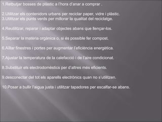 1.Retbutjar bosses de plàstic a l’hora d’anar a comprar .
2.Utilitzar els contenidors urbans per reciclar paper, vidre i plàstic.
3.Utilitzar els punts verds per millorar la qualitat del reciclatge.
4.Reutilitzar, reparar i adaptar objectes abans que llençar-los.
5.Separar la matèria orgànica o, si és possible fer compost.
6.Aïllar finestres i portes per augmentar l’eficiència energètica.
7.Ajustar la temperatura de la calefacció i de l’aire condicionat.
8.Substituir els electrodomèstics per d’altres més eficients.
9.desconectar del tot els aparells electrònics quan no s’utilitzen.
10.Posar a bullir l’aigua justa i utilitzar tapadores per escalfar-se abans.
 
