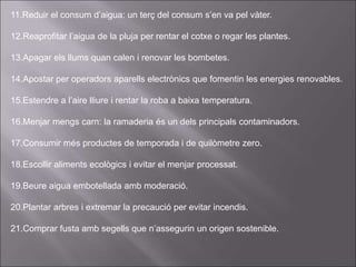 11.Reduir el consum d’aigua: un terç del consum s’en va pel vàter.
12.Reaprofitar l’aigua de la pluja per rentar el cotxe o regar les plantes.
13.Apagar els llums quan calen i renovar les bombetes.
14.Apostar per operadors aparells electrònics que fomentin les energies renovables.
15.Estendre a l’aire lliure i rentar la roba a baixa temperatura.
16.Menjar mengs carn: la ramaderia és un dels principals contaminadors.
17.Consumir més productes de temporada i de quilòmetre zero.
18.Escollir aliments ecològics i evitar el menjar processat.
19.Beure aigua embotellada amb moderació.
20.Plantar arbres i extremar la precaució per evitar incendis.
21.Comprar fusta amb segells que n’assegurin un origen sostenible.
 