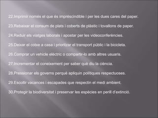 22.Imprimir només el que és impréscindible i per les dues cares del paper.
23.Rebaixar el consum de plats i coberts de plàstic i tovallons de paper.
24.Reduir els viatges laborals i apostar per les videoconferències.
25.Deixar el cotxe a casa i prioritzar el transport públic i la bicicleta.
26.Comprar un vehicle elèctric o compartir-lo amb altres usuaris.
27.Incrementar el coneixement per saber què diu la ciència.
28.Pressionar els governs perquè apliquin polítiques respectuoses.
29.Escollir vacances i escapades que respectin el medi ambient.
30.Protegir la biodiversitat i preservar les espècies en perill d’extinció.
 