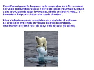 L’escalfament global és l’augment de la temperatura de la Terra a causa
de l’ús de combustibles fòssils i a altres processos industrials que duen
a una acumulació de gasos hivernacles. (diòxid de carboni, metà...) a
l’atmosfera. Pot produir importants canvis climàtics.
S’han d’adoptar mesures immediates per a combatre el problema.
Els problemes ambientals provoquen malalties respiratòries,
enverinament de llacs i rius i els danys dels boscos i les collites.
 