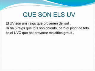 QUE SON ELS UV
El UV són uns raigs que provenen del sol .
Hi ha 3 raigs que tots són dolents, però el pitjor de tots
és el UVC que pot provocar malaltíes greus .
 