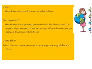 Quèés:
L’ ‘efecte hivernacle és un fenomen natural dela Terra
Com es produeix?:
L’efecte hivernacle es produeix perquèel diòxid decarboni, el metà i el
vapord ‘aigua s’evaporeni formen una capa a l’atmosfera terrestre que
reté part decalor procedent del sol.
Quèfa debo?
Aquest fenomen natural permettenir una temperaturaagradablea la
Terra
 