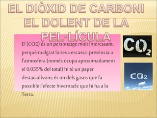 
El (CO2) és un personatge molt interessant,
perquè malgrat la seva escassa presència a
l’atmosfera (només ocupa aproximadament
el 0,035% del total) hité un paper
destacadíssim; és undels gasos que fa
possible l’efectehivernacle que hiha a la
Terra.
 