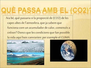 Ara bé, què passaria si la proporció de (CO2) de les
capes altes de l’atmosfera, queja sabem que
funcionacom un acumulador de calor, comencés a
créixer? Doncs que lescondicions que fanpossible
la vida aquí baix canviarien: per exempleel CLIMA.
 