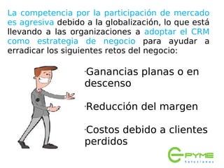 La competencia por la participación de mercado
es agresiva debido a la globalización, lo que está
llevando a las organizaciones a adoptar el CRM
como estrategia de negocio para ayudar a
erradicar los siguientes retos del negocio:

                   Ganancias planas o en
                   •


                   descenso

                   Reducción del margen
                   •




                   Costos debido a clientes
                   •


                   perdidos
 