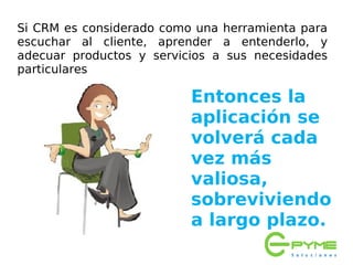 Si CRM es considerado como una herramienta para
escuchar al cliente, aprender a entenderlo, y
adecuar productos y servicios a sus necesidades
particulares

                          Entonces la
                          aplicación se
                          volverá cada
                          vez más
                          valiosa,
                          sobreviviendo
                          a largo plazo.
 