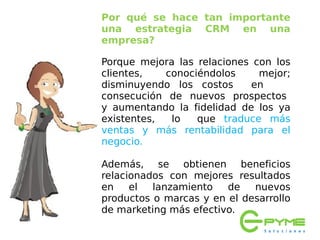 Por qué se hace tan importante
una estrategia CRM en una
empresa?

Porque mejora las relaciones con los
clientes,   conociéndolos     mejor;
disminuyendo los costos     en
consecución de nuevos prospectos
y aumentando la fidelidad de los ya
existentes,  lo   que traduce más
ventas y más rentabilidad para el
negocio. 

Además, se obtienen beneficios
relacionados con mejores resultados
en    el  lanzamiento   de   nuevos
productos o marcas y en el desarrollo
de marketing más efectivo.
 