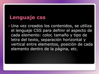 Lenguaje css
   Una vez creados los contenidos, se utiliza
    el lenguaje CSS para definir el aspecto de
    cada elemento: color, tamaño y tipo de
    letra del texto, separación horizontal y
    vertical entre elementos, posición de cada
    elemento dentro de la página, etc.
 