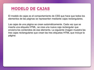 El modelo de cajas es el comportamiento de CSS que hace que todos los
elementos de las páginas se representen mediante cajas rectangulares.

Las cajas de una página se crean automáticamente. Cada vez que se
inserta una etiqueta HTML, se crea una nueva caja rectangular que
encierra los contenidos de ese elemento. La siguiente imagen muestra las
tres cajas rectangulares que crean las tres etiquetas HTML que incluye la
página:
 