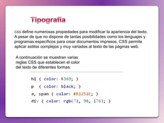 CSS  define numerosas propiedades para modificar la apariencia del texto.
A pesar de que no dispone de tantas posibilidades como los lenguajes y
programas específicos para crear documentos impresos, CSS permite
aplicar estilos complejos y muy variados al texto de las páginas web.

A continuación se muestran varias
reglas CSS que establecen el color
del texto de diferentes formas:
 