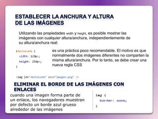 Utilizando las propiedades width y height, es posible mostrar las
    imágenes con cualquier altura/anchura, independientemente de
    su altura/anchura real:
                       es una práctica poco recomendable. El motivo es que
                       normalmente dos imágenes diferentes no comparten la
                       misma altura/anchura. Por lo tanto, se debe crear una
                       nueva regla CSS




cuando una imagen forma parte de
un enlace, los navegadores muestran
por defecto un borde azul grueso
alrededor de las imágenes
 