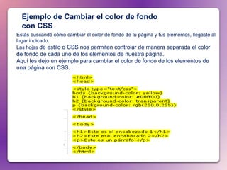 Ejemplo de Cambiar el color de fondo
  con CSS
Estás buscandó cómo cambiar el color de fondo de tu página y tus elementos, llegaste al
lugar indicado.
Las hojas de estilo o CSS nos permiten controlar de manera separada el color
de fondo de cada uno de los elementos de nuestra página.
Aquí les dejo un ejemplo para cambiar el color de fondo de los elementos de
una página con CSS.
 