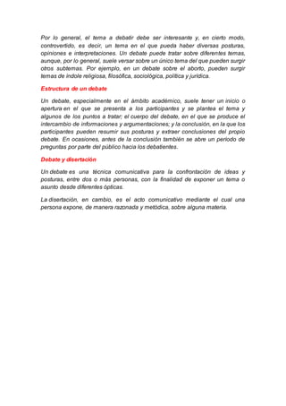 Por lo general, el tema a debatir debe ser interesante y, en cierto modo,
controvertido, es decir, un tema en el que pueda haber diversas posturas,
opiniones e interpretaciones. Un debate puede tratar sobre diferentes temas,
aunque, por lo general, suele versar sobre un único tema del que pueden surgir
otros subtemas. Por ejemplo, en un debate sobre el aborto, pueden surgir
temas de índole religiosa, filosófica, sociológica, política y jurídica.
Estructura de un debate
Un debate, especialmente en el ámbito académico, suele tener un inicio o
apertura en el que se presenta a los participantes y se plantea el tema y
algunos de los puntos a tratar; el cuerpo del debate, en el que se produce el
intercambio de informaciones y argumentaciones; y la conclusión, en la que los
participantes pueden resumir sus posturas y extraer conclusiones del propio
debate. En ocasiones, antes de la conclusión también se abre un período de
preguntas por parte del público hacia los debatientes.
Debate y disertación
Un debate es una técnica comunicativa para la confrontación de ideas y
posturas, entre dos o más personas, con la finalidad de exponer un tema o
asunto desde diferentes ópticas.
La disertación, en cambio, es el acto comunicativo mediante el cual una
persona expone, de manera razonada y metódica, sobre alguna materia.
 