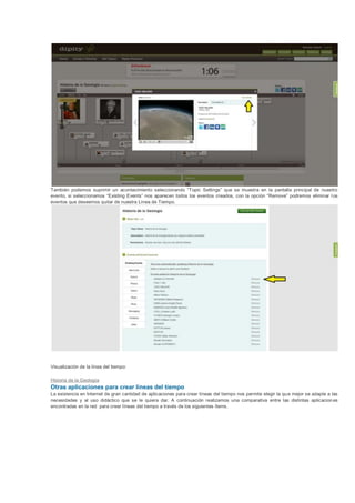 También podemos suprimir un acontecimiento seleccionando “Topic Settings” que se muestra en la pantalla principal de nuestro
evento, si seleccionamos “Existing Events” nos aparecen todos los eventos creados, con la opción “Remove” podremos eliminar l os
eventos que deseemos quitar de nuestra Línea de Tiempo.




Visualización de la línea del tiempo:

Historia de la Geología
Otras aplicaciones para crear líneas del tiempo
La existencia en Internet de gran cantidad de aplicaciones para crear líneas del tiempo nos permite elegir la qu e mejor se adapte a las
necesidades y al uso didáctico que se le quiera dar. A continuación realizamos una comparativa entre las distintas aplicacion es
encontradas en la red para crear líneas del tiempo a través de los siguientes ítems.
 