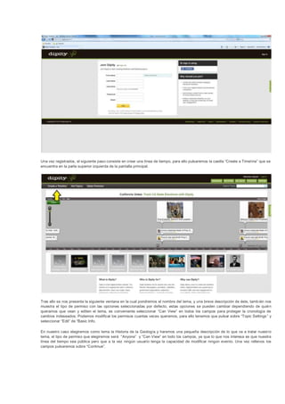 Una vez registrados, el siguiente paso consiste en crear una línea de tiempo, para ello pulsaremos la casilla “Create a Timel ine” que se
encuentra en la parte superior izquierda de la pantalla principal.




Tras ello se nos presenta la siguiente ventana en la cual pondremos el nombre del tema, y una breve descripción de éste, tamb ién nos
muestra el tipo de permiso con las opciones seleccionadas por defecto, estas opciones se pueden cambiar dependiendo de quién
queramos que vean y editen el tema, es conveniente seleccionar “Can View” en todos los campos para proteger la cronología de
cambios indeseados. Podemos modificar los permisos cuantas veces queramos, para ello tenemos que pulsar sobre “Topic Settings ” y
seleccionar “Edit” de “Basic Info.

En nuestro caso elegiremos como tema la Historia de la Geología y haremos una pequeña descripción de lo que va a tratar nuest ro
tema, el tipo de permiso que elegiremos será “Anyone” y “Can View” en todo los campos, ya que lo que nos interesa es que nuestra
línea del tiempo sea pública pero que a la vez ningún usuario tenga la capacidad de modificar ningún evento. Una vez rellenos los
campos pulsaremos sobre “Continue”.
 