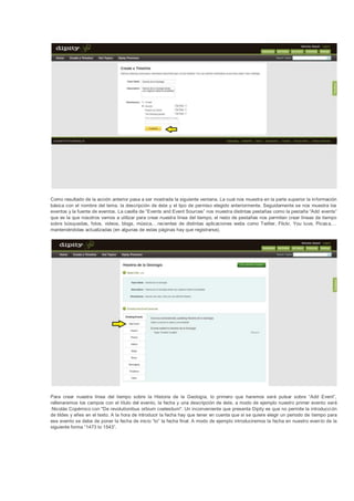 Como resultado de la acción anterior pasa a ser mostrada la siguiente ventana. La cual nos muestra en la parte superior la información
básica con el nombre del tema, la descripción de éste y el tipo de permiso elegido anteriormente. Seguidamente se nos muestra los
eventos y la fuente de eventos. La casilla de “Events and Event Sources” nos muestra distintas pestañas como la pestaña “Add events”
que es la que nosotros vamos a utilizar para crear nuestra línea del tiempo, el resto de pestañas nos permiten crear líneas de tiempo
sobre búsquedas, fotos, videos, blogs, música,…recientes de distintas aplicaciones webs como Twitter, Flickr, You tuve, Picas a,…
manteniéndolas actualizadas (en algunas de estas páginas hay que registrarse).




Para crear nuestra línea del tiempo sobre la Historia de la Geología, lo primero que haremos será pulsar sobre “Add Event”,
rellenaremos los campos con el título del evento, la fecha y una descripción de éste, a modo de ejemplo nuestro primer evento será
:Nicolás Copérnico con "De revolutionibus orbium coelestium". Un inconveniente que presenta Dipity es que no permite la introducci ón
de tildes y eñes en el texto. A la hora de introducir la fecha hay que tener en cuenta que si se quiere elegir un periodo de tiempo para
ese evento se debe de poner la fecha de inicio “to” la fecha final. A modo de ejemplo introduciremos la fecha en nuestro even to de la
siguiente forma “1473 to 1543”.
 