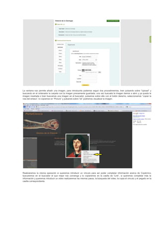 La ventana nos permite añadir una imagen, para introducirla podemos seguir dos procedimientos, bien pulsando sobre “Upload” y
buscando en el ordenador la carpeta con la imagen previamente guardada, una vez buscada la imagen damos a abrir y ya queda la
imagen insertada o bien buscamos una imagen en el buscador, pulsamos sobre ella con el botón derecho, seleccionamos “copiar la
ruta del enlace”, lo copiamos en “Picture” y pulsando sobre “ok” podremos visualizar la imagen.




Realizaremos la misma operación si queremos introducir un vínculo para así poder completar información acerca de Copérnico,
buscaremos en el buscador el que mejor nos convenga y lo copiaremos en la casilla de “Link”, si queremos completar más la
información y queremos introducir un video realizaremos los mismos pasos, la búsqueda del video, la copia el vínculo y el pegado en la
casilla correspondiente.
 