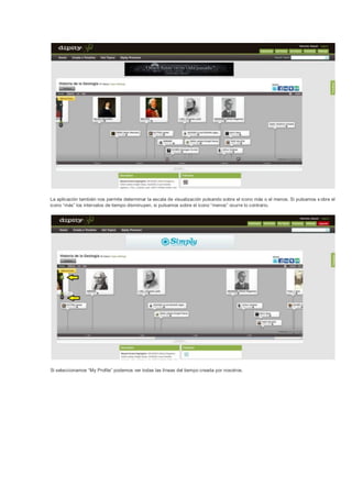 La aplicación también nos permite determinar la escala de visualización pulsando sobre el icono más o el menos. Si pulsamos s obre el
icono “más” los intervalos de tiempo disminuyen, si pulsamos sobre el icono “menos” ocurre lo contrario.




Si seleccionamos “My Profile” podemos ver todas las líneas del tiempo creada por nosotros.
 