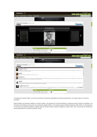 La opción “List” nos permite visualizar los datos en formato lista.




Y finalmente la opción “Map”, la cual nos mostraría la ubicación geográfica de cada acontecimiento, en nuestro caso no lo hem os
insertado.

Dipity también nos permite modificar un evento creado, nos situamos en la línea del tiempo y pulsamos sobre el evento a modificar y se
nos abre una ventana como la que nos muestra la imagen inferior, en la parte superior derecha pulsamos sobre “Edit” y la vent ana que
se nos abre nos permite modificar cualquier dato de nuestro evento (cambiar imágenes, videos, texto, etc), al terminar de mod ificar el
evento guardamos los cambios pulsando “Save”.
 