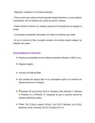 - Integración excelente con el sistema operativo.
- Tiene un disco duro virtual en el que se puede trabajar libremente, en casi cualquier
computadora, solo se necesita una cuenta de acceso a internet.
- Puede compartir archivos con cualquier persona sin necesidad que se agregue al
correo.
- Las carpetas compartidas solo pueden ser vistas por personas que invites.
- Al ser un servicio en línea se puede acceder a los archivos desde cualquier pc
entrando a la cuenta.
REQUERIMIENTOS TÉCNICOS
 Dropbox es compatible con los sistemas operativos Windows y GNU/ Linux.
 Requiere registro.
 Al menos 512 MB de RAM
 Una cantidad de espacio libre en tu computadora igual a la cantidad que
deseas almacenar en Dropbox
 Windows XP (con Service Pack 3), Windows Vista, Windows 7, Windows
8, Windows 8.1 y Windows 10. Asegúrate de que tu partición admita los
atributos extendidos (xattrs).
 Mac: OS X Snow Leopard (10.6.8), Lion (10.7), Mountain Lion (10.8),
Mavericks (10.9), Yosemite (10.10), El Capitan (10.11)
 